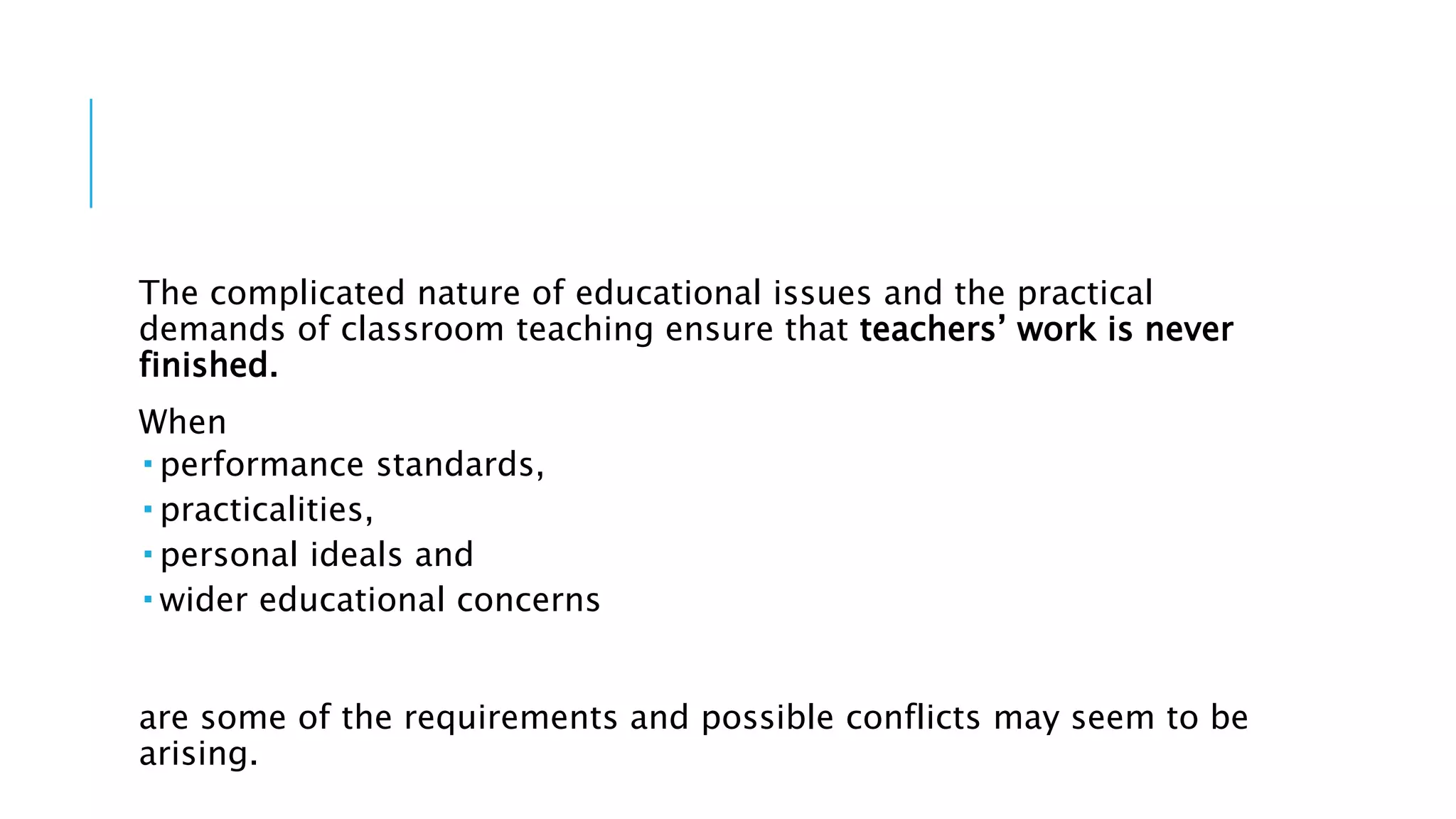The complicated nature of educational issues and the practical
demands of classroom teaching ensure that teachers’ work is never
finished.
When
 performance standards,
 practicalities,
 personal ideals and
 wider educational concerns
are some of the requirements and possible conflicts may seem to be
arising.
 