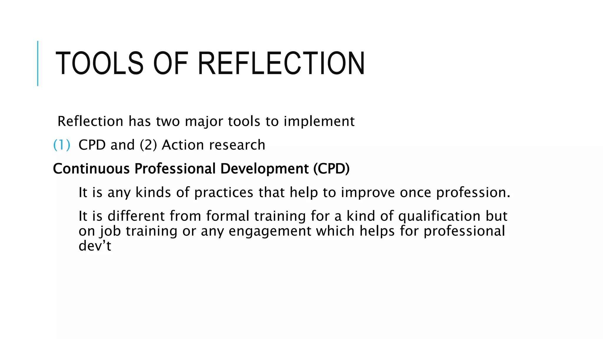 TOOLS OF REFLECTION
Reflection has two major tools to implement
(1) CPD and (2) Action research
Continuous Professional Development (CPD)
It is any kinds of practices that help to improve once profession.
It is different from formal training for a kind of qualification but
on job training or any engagement which helps for professional
dev’t
 