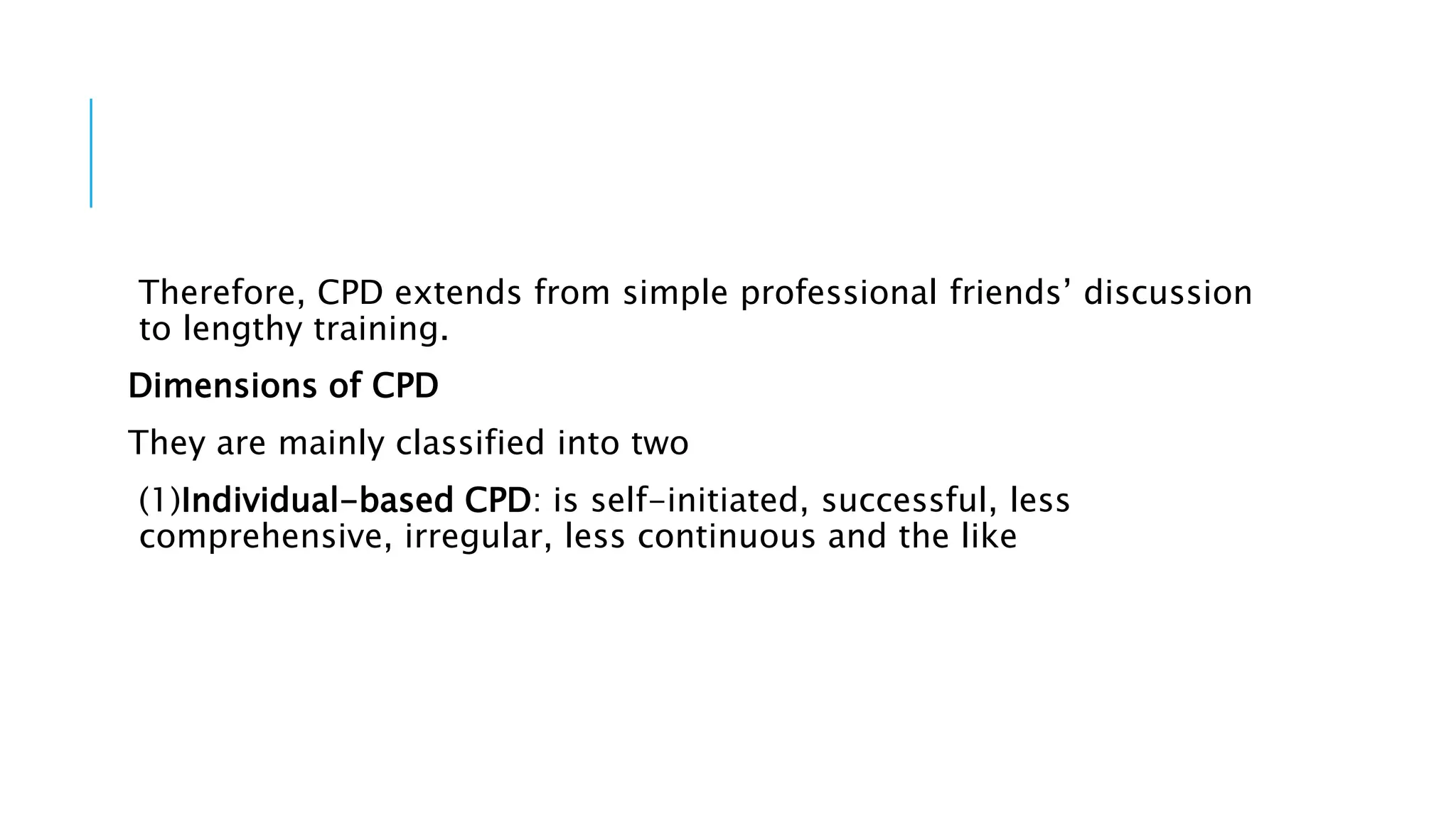 Therefore, CPD extends from simple professional friends’ discussion
to lengthy training.
Dimensions of CPD
They are mainly classified into two
(1)Individual-based CPD: is self-initiated, successful, less
comprehensive, irregular, less continuous and the like
 