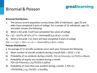 Binomial & Poisson
Binomial Distribution: -
1. The census current population survey shows 28% of individuals , ages 25 and
older have completed 4 years of college. For a sample of 15 individuals, ages 25
and older, answer the following.
A) What is the prob. 4 will have completed four years of college
P(x = 4) = 15C4*0.28^4*0.72^11 = binompdf(15,0.28,4) = 0.2262
A) What is the prob. 3 or more will have completed 4 years of college
P(3<= x <=15) = 1 - P(0<= x <=2) = 1 - binomcdf(15,0.28,2) = 0.8355
Poisson Distribution.
2. An average of 15 aircrafts accidents occur each year. Compute the following
a) Mean number of aircraft accidents during a month.E(X) = 15/12 = 1.25
b) Probability of no accidents during a month. P(X=0)=Poisson(0,1.25,TRUE)=0.286505
c) Probability of exactly one accident during a month.
P(X=0)=Poisson(1,1.25,FALSE)=0.358131
d) Probability of more than one accident during a month. 1-P(X=1) =
1-POISSON(1,1.25, FALSE) = 0.641869
 
