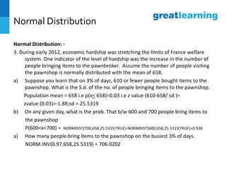 Normal Distribution
Normal Distribution: -
3. During early 2012, economic hardship was stretching the limits of France welfare
system. One indicator of the level of hardship was the increase in the number of
people bringing items to the pawnbroker. Assume the number of people visiting
the pawnshop is normally distributed with the mean of 658.
a) Suppose you learn that on 3% of days, 610 or fewer people bought items to the
pawnshop. What is the S.d. of the no. of people bringing items to the pawnshop.
Population mean = 658 i.e p(x< 658)=0.03 i.e z value (610-658/ sd )=
zvalue (0.03)=-1.88;sd = 25.5319
b) On any given day, what is the prob. That b/w 600 and 700 people bring items to
the pawnshop
P(600<x<700) = NORMDIST(700,658,25.5319,TRUE)-NORMDIST(600,658,25.5319,TRUE)=0.938
a) How many people bring items to the pawnshop on the busiest 3% of days.
NORM.INV(0.97,658,25.5319) = 706.0202
 