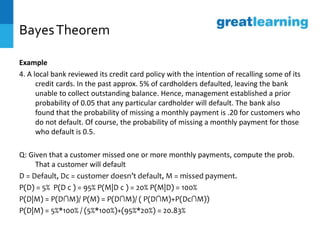 BayesTheorem
Example
4. A local bank reviewed its credit card policy with the intention of recalling some of its
credit cards. In the past approx. 5% of cardholders defaulted, leaving the bank
unable to collect outstanding balance. Hence, management established a prior
probability of 0.05 that any particular cardholder will default. The bank also
found that the probability of missing a monthly payment is .20 for customers who
do not default. Of course, the probability of missing a monthly payment for those
who default is 0.5.
Q: Given that a customer missed one or more monthly payments, compute the prob.
That a customer will default
D = Default, Dc = customer doesn’t default, M = missed payment.
P(D) = 5% P(D c ) = 95% P(M|D c ) = 20% P(M|D) = 100%
P(D|M) = P(D∩M)/ P(M) = P(D∩M)/ ( P(D∩M)+P(Dc∩M))
P(D|M) = 5%*100% / (5%*100%)+(95%*20%) = 20.83%
 