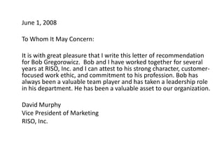 	June 1, 2008   	To Whom It May Concern:   	It is with great pleasure that I write this letter of recommendation for Bob Gregorowicz.  Bob and I have worked together for several years at RISO, Inc. and I can attest to his strong character, customer-focused work ethic, and commitment to his profession. Bob has always been a valuable team player and has taken a leadership role in his department. He has been a valuable asset to our organization.    	David Murphy 	Vice President of Marketing  	RISO, Inc.  
