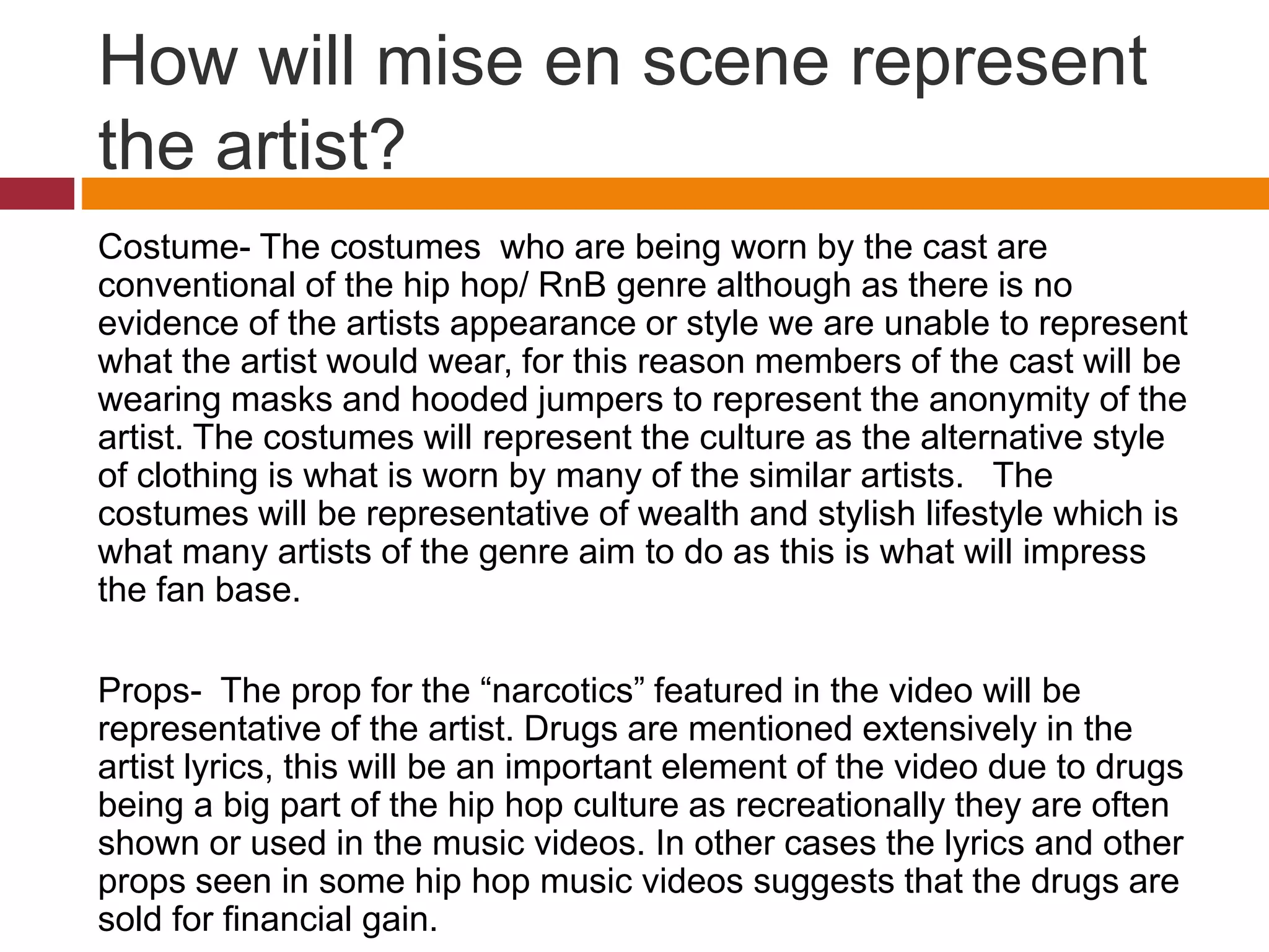 How will mise en scene represent
the artist?
Costume- The costumes who are being worn by the cast are
conventional of the hip hop/ RnB genre although as there is no
evidence of the artists appearance or style we are unable to represent
what the artist would wear, for this reason members of the cast will be
wearing masks and hooded jumpers to represent the anonymity of the
artist. The costumes will represent the culture as the alternative style
of clothing is what is worn by many of the similar artists. The
costumes will be representative of wealth and stylish lifestyle which is
what many artists of the genre aim to do as this is what will impress
the fan base.
Props- The prop for the “narcotics” featured in the video will be
representative of the artist. Drugs are mentioned extensively in the
artist lyrics, this will be an important element of the video due to drugs
being a big part of the hip hop culture as recreationally they are often
shown or used in the music videos. In other cases the lyrics and other
props seen in some hip hop music videos suggests that the drugs are
sold for financial gain.
 