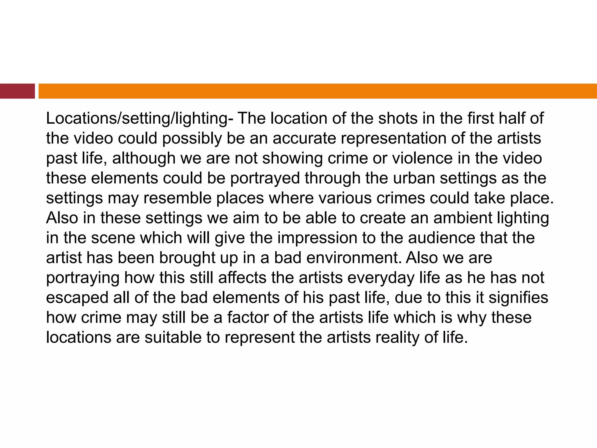Locations/setting/lighting- The location of the shots in the first half of
the video could possibly be an accurate representation of the artists
past life, although we are not showing crime or violence in the video
these elements could be portrayed through the urban settings as the
settings may resemble places where various crimes could take place.
Also in these settings we aim to be able to create an ambient lighting
in the scene which will give the impression to the audience that the
artist has been brought up in a bad environment. Also we are
portraying how this still affects the artists everyday life as he has not
escaped all of the bad elements of his past life, due to this it signifies
how crime may still be a factor of the artists life which is why these
locations are suitable to represent the artists reality of life.
 