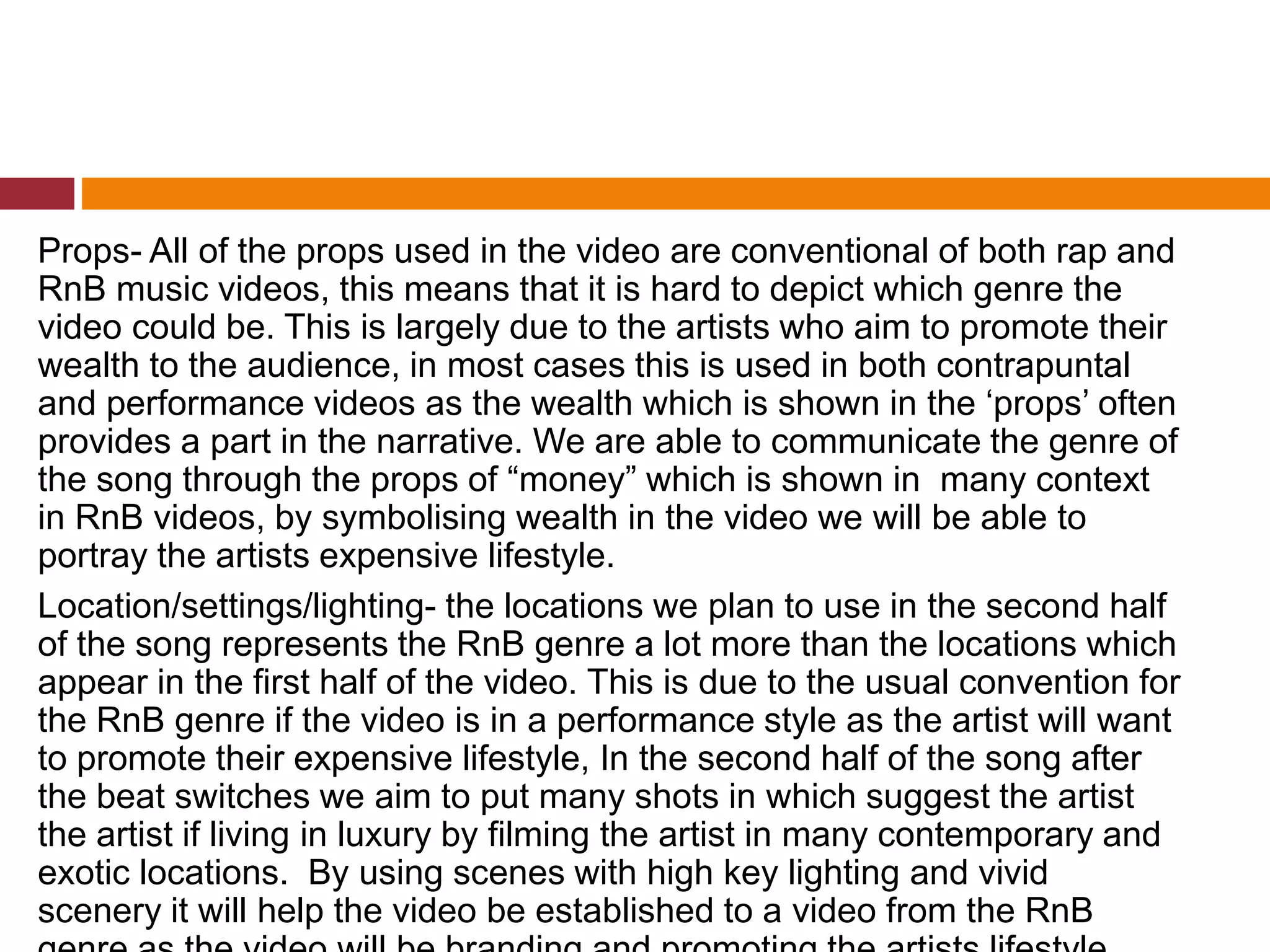 Props- All of the props used in the video are conventional of both rap and
RnB music videos, this means that it is hard to depict which genre the
video could be. This is largely due to the artists who aim to promote their
wealth to the audience, in most cases this is used in both contrapuntal
and performance videos as the wealth which is shown in the ‘props’ often
provides a part in the narrative. We are able to communicate the genre of
the song through the props of “money” which is shown in many context
in RnB videos, by symbolising wealth in the video we will be able to
portray the artists expensive lifestyle.
Location/settings/lighting- the locations we plan to use in the second half
of the song represents the RnB genre a lot more than the locations which
appear in the first half of the video. This is due to the usual convention for
the RnB genre if the video is in a performance style as the artist will want
to promote their expensive lifestyle, In the second half of the song after
the beat switches we aim to put many shots in which suggest the artist
the artist if living in luxury by filming the artist in many contemporary and
exotic locations. By using scenes with high key lighting and vivid
scenery it will help the video be established to a video from the RnB
 