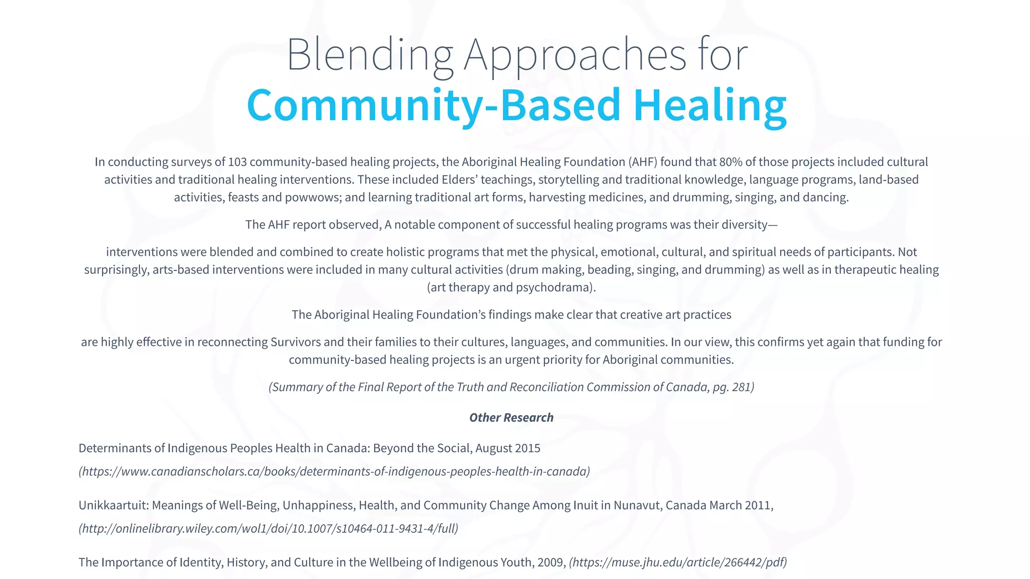 In conducting surveys of 103 community-based healing projects, the Aboriginal Healing Foundation (AHF) found that 80% of those projects included cultural
activities and traditional healing interventions. These included Elders’ teachings, storytelling and traditional knowledge, language programs, land-based
activities, feasts and powwows; and learning traditional art forms, harvesting medicines, and drumming, singing, and dancing.
The AHF report observed, A notable component of successful healing programs was their diversity—
interventions were blended and combined to create holistic programs that met the physical, emotional, cultural, and spiritual needs of participants. Not
surprisingly, arts-based interventions were included in many cultural activities (drum making, beading, singing, and drumming) as well as in therapeutic healing
(art therapy and psychodrama).
The Aboriginal Healing Foundation’s findings make clear that creative art practices
are highly eﬀective in reconnecting Survivors and their families to their cultures, languages, and communities. In our view, this confirms yet again that funding for
community-based healing projects is an urgent priority for Aboriginal communities.
(Summary of the Final Report of the Truth and Reconciliation Commission of Canada, pg. 281)
Other Research
Determinants of Indigenous Peoples Health in Canada: Beyond the Social, August 2015
(https://www.canadianscholars.ca/books/determinants-of-indigenous-peoples-health-in-canada)
Unikkaartuit: Meanings of Well-Being, Unhappiness, Health, and Community Change Among Inuit in Nunavut, Canada March 2011,
(http://onlinelibrary.wiley.com/wol1/doi/10.1007/s10464-011-9431-4/full)
The Importance of Identity, History, and Culture in the Wellbeing of Indigenous Youth, 2009, (https://muse.jhu.edu/article/266442/pdf)
Blending Approaches for
Community-Based Healing
 