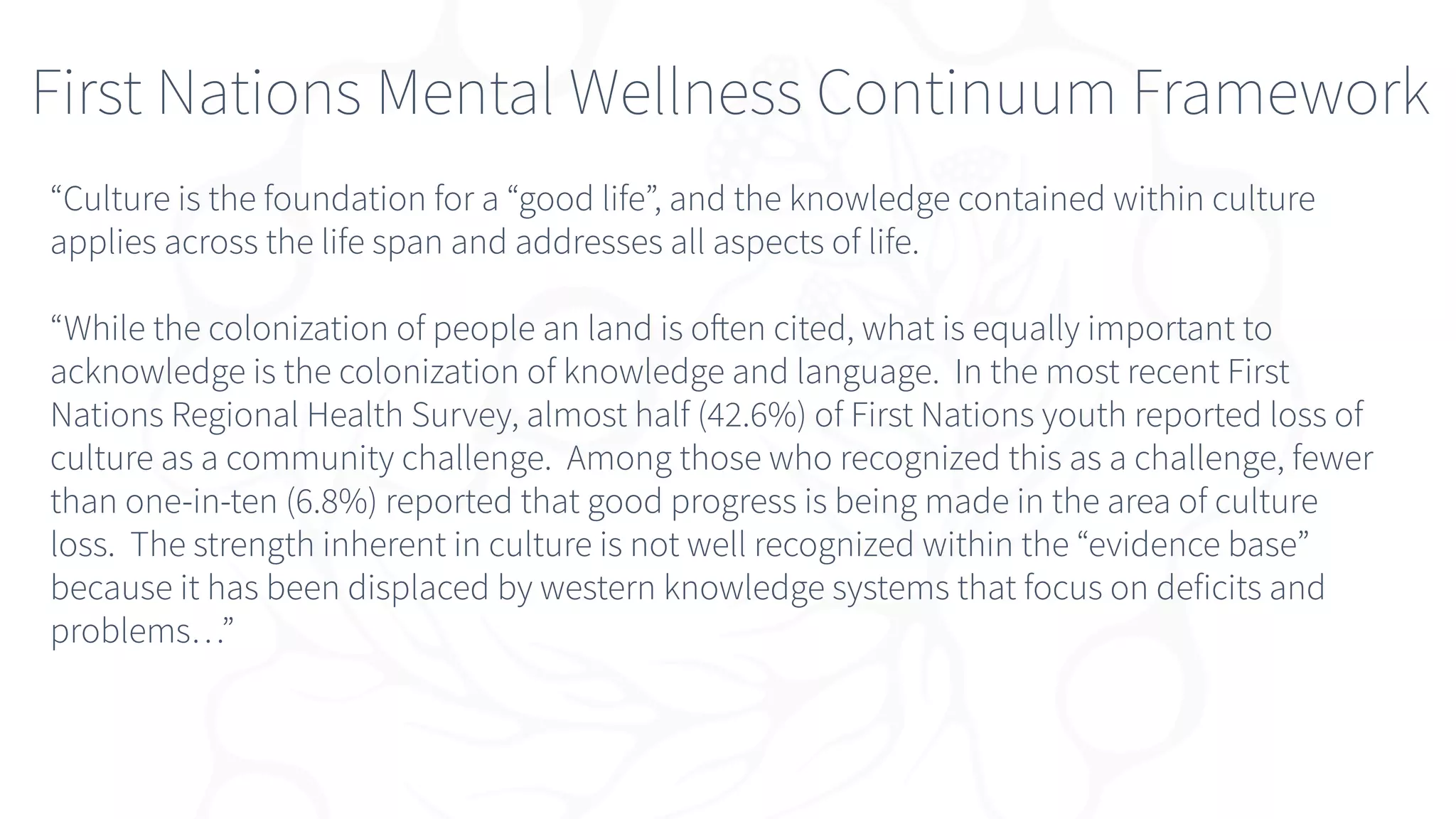“Culture is the foundation for a “good life”, and the knowledge contained within culture
applies across the life span and addresses all aspects of life.
“While the colonization of people an land is often cited, what is equally important to
acknowledge is the colonization of knowledge and language. In the most recent First
Nations Regional Health Survey, almost half (42.6%) of First Nations youth reported loss of
culture as a community challenge. Among those who recognized this as a challenge, fewer
than one-in-ten (6.8%) reported that good progress is being made in the area of culture
loss. The strength inherent in culture is not well recognized within the “evidence base”
because it has been displaced by western knowledge systems that focus on deficits and
problems…”
First Nations Mental Wellness Continuum Framework
 