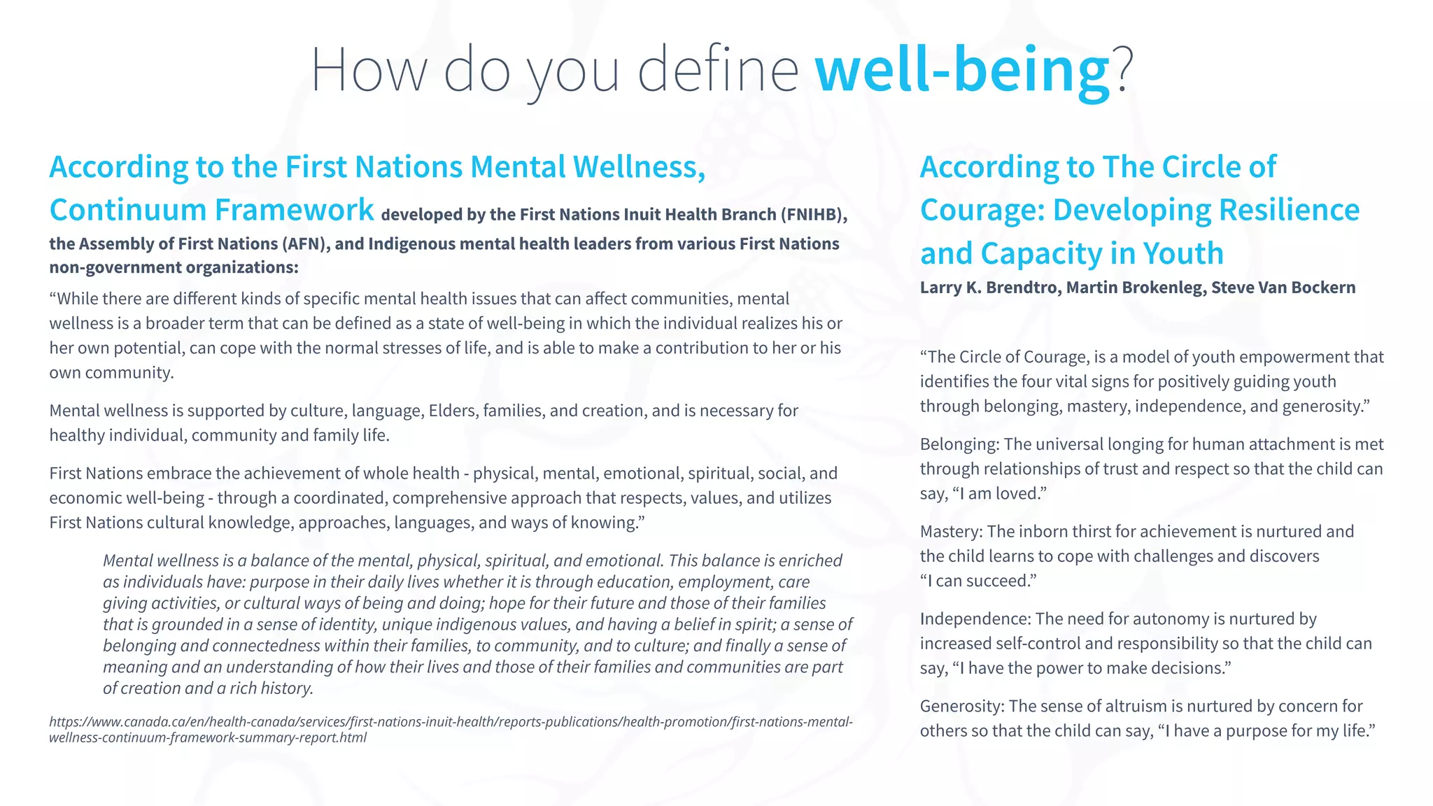 According to the First Nations Mental Wellness,
Continuum Framework developed by the First Nations Inuit Health Branch (FNIHB),
the Assembly of First Nations (AFN), and Indigenous mental health leaders from various First Nations
non-government organizations:
“While there are diﬀerent kinds of specific mental health issues that can aﬀect communities, mental
wellness is a broader term that can be defined as a state of well-being in which the individual realizes his or
her own potential, can cope with the normal stresses of life, and is able to make a contribution to her or his
own community.
Mental wellness is supported by culture, language, Elders, families, and creation, and is necessary for
healthy individual, community and family life.
First Nations embrace the achievement of whole health - physical, mental, emotional, spiritual, social, and
economic well-being - through a coordinated, comprehensive approach that respects, values, and utilizes
First Nations cultural knowledge, approaches, languages, and ways of knowing.”
Mental wellness is a balance of the mental, physical, spiritual, and emotional. This balance is enriched
as individuals have: purpose in their daily lives whether it is through education, employment, care
giving activities, or cultural ways of being and doing; hope for their future and those of their families
that is grounded in a sense of identity, unique indigenous values, and having a belief in spirit; a sense of
belonging and connectedness within their families, to community, and to culture; and finally a sense of
meaning and an understanding of how their lives and those of their families and communities are part
of creation and a rich history.
https://www.canada.ca/en/health-canada/services/ﬁrst-nations-inuit-health/reports-publications/health-promotion/ﬁrst-nations-mental-
wellness-continuum-framework-summary-report.html
How do you define well-being?
According to The Circle of
Courage: Developing Resilience
and Capacity in Youth
Larry K. Brendtro, Martin Brokenleg, Steve Van Bockern
“The Circle of Courage, is a model of youth empowerment that
identifies the four vital signs for positively guiding youth
through belonging, mastery, independence, and generosity.”
Belonging: The universal longing for human attachment is met
through relationships of trust and respect so that the child can
say, “I am loved.”
Mastery: The inborn thirst for achievement is nurtured and
the child learns to cope with challenges and discovers
“I can succeed.”
Independence: The need for autonomy is nurtured by
increased self-control and responsibility so that the child can
say, “I have the power to make decisions.”
Generosity: The sense of altruism is nurtured by concern for
others so that the child can say, “I have a purpose for my life.”
 