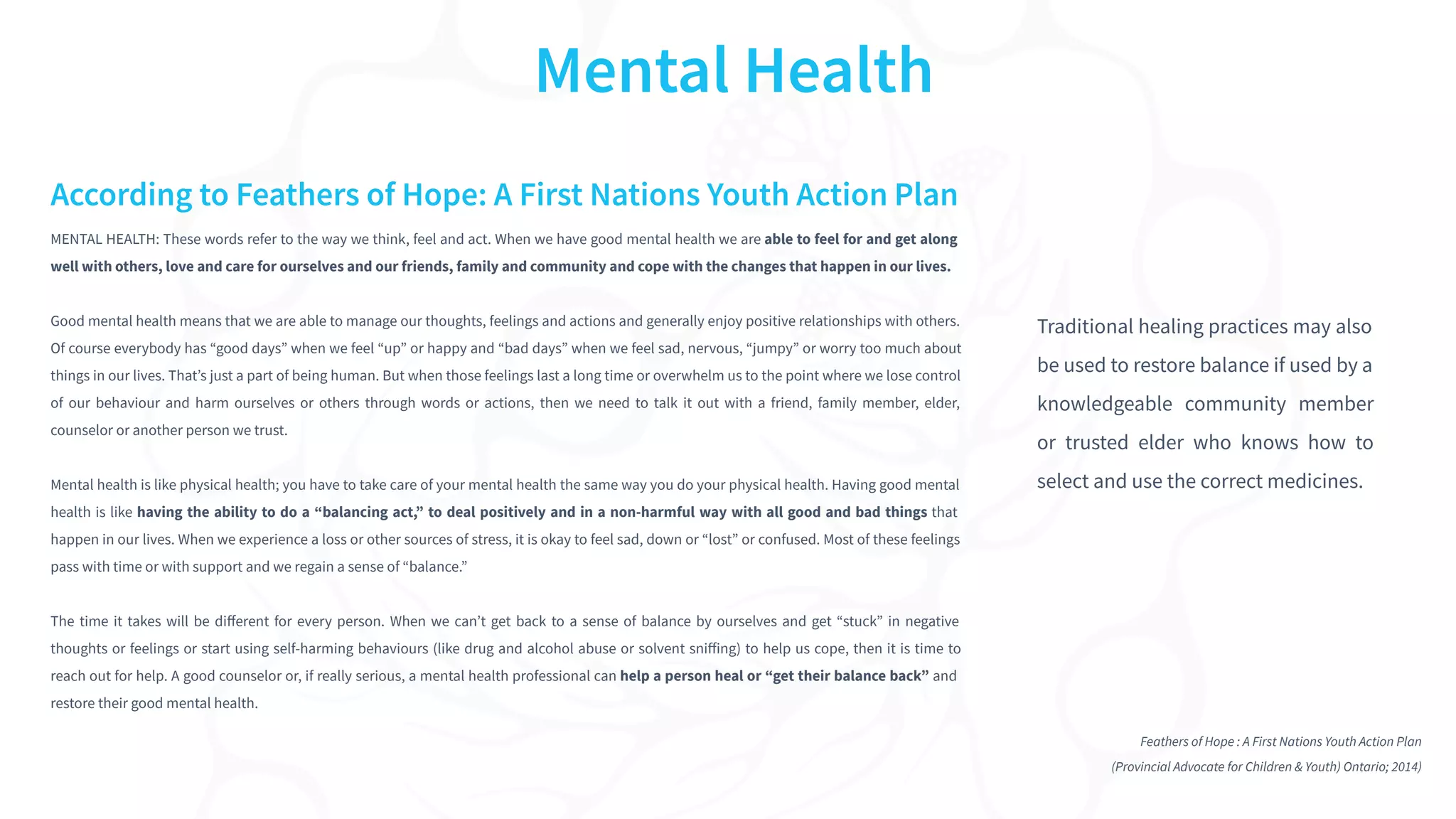 MENTAL HEALTH: These words refer to the way we think, feel and act. When we have good mental health we are able to feel for and get along
well with others, love and care for ourselves and our friends, family and community and cope with the changes that happen in our lives.
Good mental health means that we are able to manage our thoughts, feelings and actions and generally enjoy positive relationships with others.
Of course everybody has “good days” when we feel “up” or happy and “bad days” when we feel sad, nervous, “jumpy” or worry too much about
things in our lives. That’s just a part of being human. But when those feelings last a long time or overwhelm us to the point where we lose control
of our behaviour and harm ourselves or others through words or actions, then we need to talk it out with a friend, family member, elder,
counselor or another person we trust.
Mental health is like physical health; you have to take care of your mental health the same way you do your physical health. Having good mental
health is like having the ability to do a “balancing act,” to deal positively and in a non-harmful way with all good and bad things that
happen in our lives. When we experience a loss or other sources of stress, it is okay to feel sad, down or “lost” or confused. Most of these feelings
pass with time or with support and we regain a sense of “balance.”
The time it takes will be diﬀerent for every person. When we can’t get back to a sense of balance by ourselves and get “stuck” in negative
thoughts or feelings or start using self-harming behaviours (like drug and alcohol abuse or solvent sniﬀing) to help us cope, then it is time to
reach out for help. A good counselor or, if really serious, a mental health professional can help a person heal or “get their balance back” and
restore their good mental health.
Mental Health
According to Feathers of Hope: A First Nations Youth Action Plan
Feathers of Hope : A First Nations Youth Action Plan
(Provincial Advocate for Children & Youth) Ontario; 2014)
Traditional healing practices may also
be used to restore balance if used by a
knowledgeable community member
or trusted elder who knows how to
select and use the correct medicines.
 