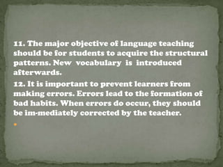 11. The major objective of language teaching
should be for students to acquire the structural
patterns. New vocabulary is introduced
afterwards.
12. It is important to prevent learners from
making errors. Errors lead to the formation of
bad habits. When errors do occur, they should
be im-mediately corrected by the teacher.

 