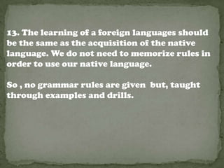13. The learning of a foreign languages should
be the same as the acquisition of the native
language. We do not need to memorize rules in
order to use our native language.

So , no grammar rules are given but, taught
through examples and drills.
 