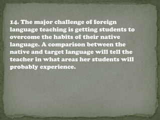 14. The major challenge of foreign
language teaching is getting students to
overcome the habits of their native
language. A comparison between the
native and target language will tell the
teacher in what areas her students will
probably experience.
 