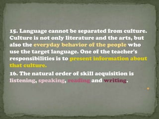 15. Language cannot be separated from culture.
Culture is not only literature and the arts, but
also the everyday behavior of the people who
use the target language. One of the teacher's
responsibilities is to present information about
that culture.
16. The natural order of skill acquisition is
listening, speaking, reading and writing.
                                               
 