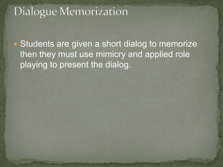  Students are given a short dialog to memorize
 then they must use mimicry and applied role
 playing to present the dialog.
 