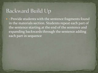  : Provide students with the sentence fragments found
 in the materials section. Students repeat each part of
 the sentence starting at the end of the sentence and
 expanding backwards through the sentence adding
 each part in sequence
 