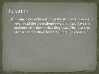 : Using any piece of literature at the students' reading 
     level, read the piece aloud several times. Have the
    students write down what they hear. The idea is to
    write what they have heard as literally as possible.
 