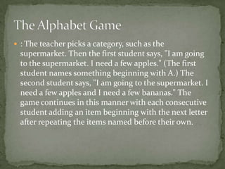 : The teacher picks a category, such as the
  supermarket. Then the first student says, "I am going
  to the supermarket. I need a few apples." (The first
  student names something beginning with A.) The
  second student says, "I am going to the supermarket. I
  need a few apples and I need a few bananas." The
  game continues in this manner with each consecutive
  student adding an item beginning with the next letter
  after repeating the items named before their own.
 
