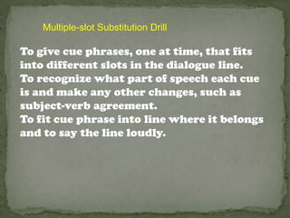 Multiple-slot Substitution Drill

To give cue phrases, one at time, that fits
into different slots in the dialogue line.
To recognize what part of speech each cue
is and make any other changes, such as
subject-verb agreement.
To fit cue phrase into line where it belongs
and to say the line loudly.
 