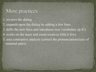 1. reviews the dialog
2. expands upon the dialog by adding a few lines.
3. drills the new lines and introduces new vocabulary (p.41)
4. works on the mass and count nouns (a little/a few)
5. uses contrastive analysis (correct the pronunciation) (use of
  minimal pairs)
 