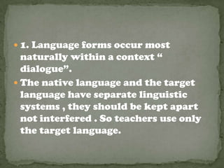  1. Language forms occur most
  naturally within a context “
  dialogue”.
 The native language and the target
  language have separate linguistic
  systems , they should be kept apart
  not interfered . So teachers use only
  the target language.
 