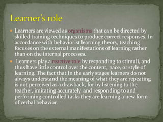  Learners are viewed as organisms that can be directed by
  skilled training techniques to produce correct responses. In
  accordance with behaviorist learning theory, teaching
  focuses on the external manifestations of learning rather
  than on the internal processes.
 Learners play a reactive role by responding to stimuli, and
  thus have little control over the content, pace, or style of
  learning. The fact that In the early stages learners do not
  always understand the meaning of what they are repeating
  is not perceived as a drawback, for by listening to the
  teacher, imitating accurately, and responding to and
  performing controlled tasks they are learning a new form
  of verbal behavior.
 