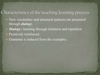  New vocabulary and structural patterns are presented
  through dialogs.
 Dialogs– learning through imitation and repetition
 Positively reinforced
 Grammar is induced from the examples.
 