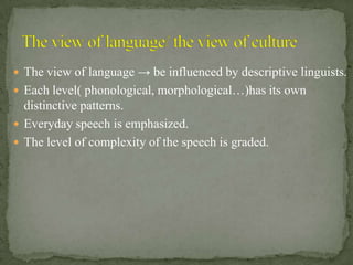  The view of language → be influenced by descriptive linguists.
 Each level( phonological, morphological…)has its own
  distinctive patterns.
 Everyday speech is emphasized.
 The level of complexity of the speech is graded.
 