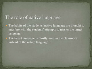  The habits of the students’ native language are thought to
  interfere with the students’ attempts to master the target
  language.
 The target language is mostly used in the classroom
  instead of the native language.
 