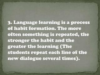 3. Language learning is a process
of habit formation. The more
often something is repeated, the
stronger the habit and the
greater the learning (The
students repeat each line of the
new dialogue several times).
 