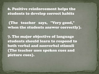 6. Positive reinforcement helps the
students to develop correct habits

(The teacher says, "Very good,"
when the students answer correctly).

7. The major objective of language
students should learn to respond to
both verbal and nonverbal stimuli
(The teacher uses spoken cues and
picture cues).
 