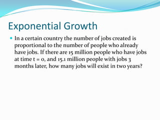 Exponential Growth
 In a certain country the number of jobs created is
 proportional to the number of people who already
 have jobs. If there are 15 million people who have jobs
 at time t = 0, and 15.1 million people with jobs 3
 months later, how many jobs will exist in two years?
 
