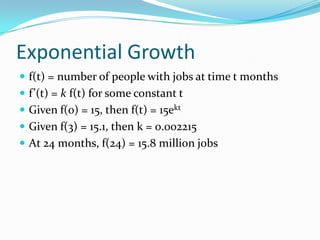 Exponential Growth
 f(t) = number of people with jobs at time t months
 f’(t) = k f(t) for some constant t
 Given f(0) = 15, then f(t) = 15ekt
 Given f(3) = 15.1, then k = 0.002215
 At 24 months, f(24) = 15.8 million jobs
 
