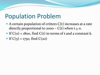 Population Problem
 A certain population of critters C(t) increases at a rate
  directly proportional to 2000 – C(t) when t > 0.
 If C(0) = 1800, find C(t) in terms of t and a constant k.
 If C(5) = 1750, find C(20)
 