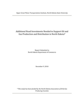 Upper	Great	Plains	Transportation	Institute,	North	Dakota	State	University	




        Additional	Road	Investments	Needed	to	Support	Oil	and	
          Gas	Production	and	Distribution	in	North	Dakota*	
                                             	
                                             	
                                             	
                                             	
                                  Report	Submitted	to	
                         North	Dakota	Department	of	Commerce	
	
	
	
	
	
                                           	
                                    December	9,	2010	
                                           	
                                           	
                                           	
                                           	
                                           	
    	
    	
    	
                                              	
                                              	
         *	This	study	has	been	funded	by	the	North	Dakota	Association	of	Oil	&	Gas	
                                    Producing	Counties	
 