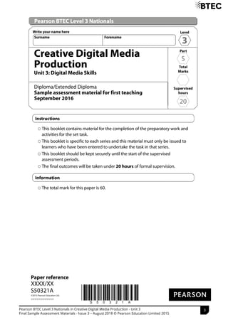 *S50321A*
Paper reference
XXXX/XX
S50321A
©2015 Pearson Education Ltd.
1/1/1/1/1/1/1/1/1/1/1/1
Pearson BTEC Level 3 Nationals
Creative Digital Media
Production
Unit 3: Digital Media Skills
Diploma/Extended Diploma
Sample assessment material for first teaching
September 2016
Instructions
This booklet contains material for the completion of the preparatory work and
activities for the set task.
This booklet is specific to each series and this material must only be issued to
learners who have been entered to undertake the task in that series.
This booklet should be kept securely until the start of the supervised
assessment periods.
The final outcomes will be taken under 20 hours of formal supervision.
Information
The total mark for this paper is 60.
Level
3
Write your name here
Surname Forename
Supervised
hours
20
Part
S
Total
Marks
Pearson BTEC Level 3 Nationals in Creative Digital Media Production - Unit 3
Final Sample Assessment Materials - Issue 3 – August 2018 © Pearson Education Limited 2015
 