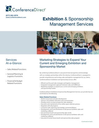 (877) 262-2076

                                 Exhibition & Sponsorship
www.conferencedirect.com




                                    Management Services




Services                    Marketing Strategies to Expand Your
At-a-Glance:                Current and Emerging Exhibition and
                            Sponsorship Market
• Sales Related Functions
                            By combining ConferenceDirect’s vast pool of internal expertise and knowledge
• General Planning &        with our strategic partnerships within the industry, ConferenceDirect is equipped to
  Logistics Functions       provide comprehensive and turnkey sales and logistics management for our clients.
                            ConferenceDirect’s Exhibition and Sponsorship services offer:
• Financial & Budget
  Related Functions         • Efficient and focused sales strategies and logistics management
                            • Integrated management approach between sales and fulfillment
                            • Marketing strategies to expand your current and emerging exhibition
                              and sponsorship market

                            ConferenceDirect’s Exhibition & Sponsorship Management Services can provide (but are
                            not limited to) the following:

                            Sales Related Functions
                            • Market assessment and plan development
                            • Sponsor and exhibitor education and communication
                            • Develop and/or increase prospective sales database
                            • Execution and maintenance of an online space selection process
                            • Negotiate with all prospects
                            • Consistent sales reporting and strategic recommendations
                            • Development, print and distribution of all sponsor/exhibitor sales and
                              marketing collateral
                            • Execute future booth and sponsorship sales onsite
                            • Development, print and distribution of all sponsor/exhibitor sales and
                              marketing collateral
                            • Executive of onsite future booth and sponsorship sales program

                                                                                                 (Continued on back)
 