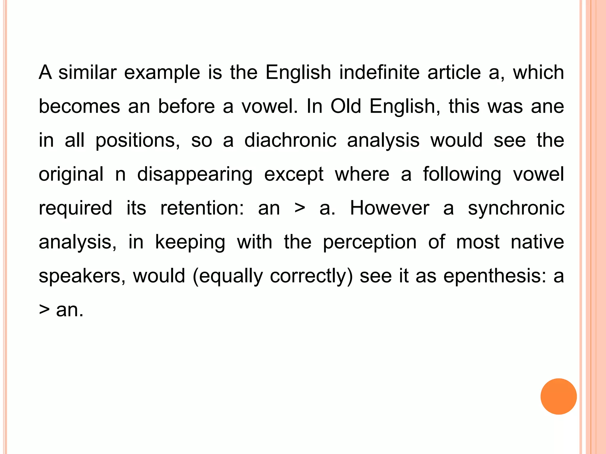 A similar example is the English indefinite article a, which
becomes an before a vowel. In Old English, this was ane
in all positions, so a diachronic analysis would see the
original n disappearing except where a following vowel
required its retention: an > a. However a synchronic
analysis, in keeping with the perception of most native
speakers, would (equally correctly) see it as epenthesis: a
> an.
 