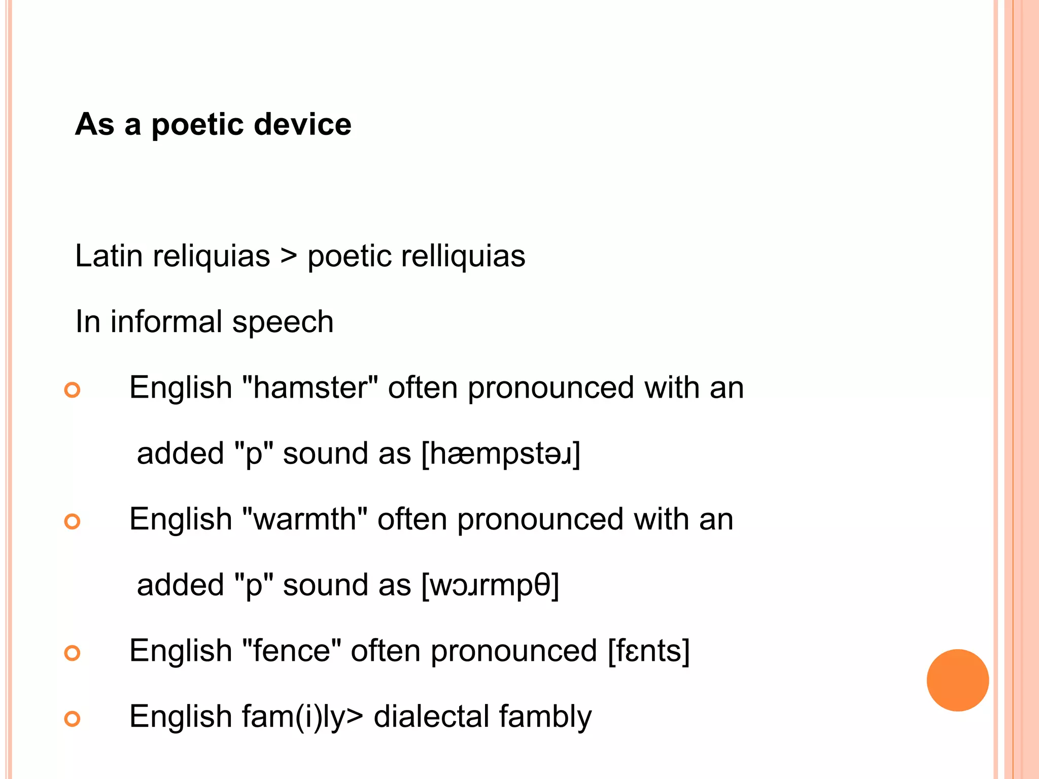 As a poetic device
Latin reliquias > poetic relliquias
In informal speech
 English "hamster" often pronounced with an
added "p" sound as [hæmpstəɹ]
 English "warmth" often pronounced with an
added "p" sound as [wɔɹrmpθ]
 English "fence" often pronounced [fɛnts]
 English fam(i)ly> dialectal fambly
 