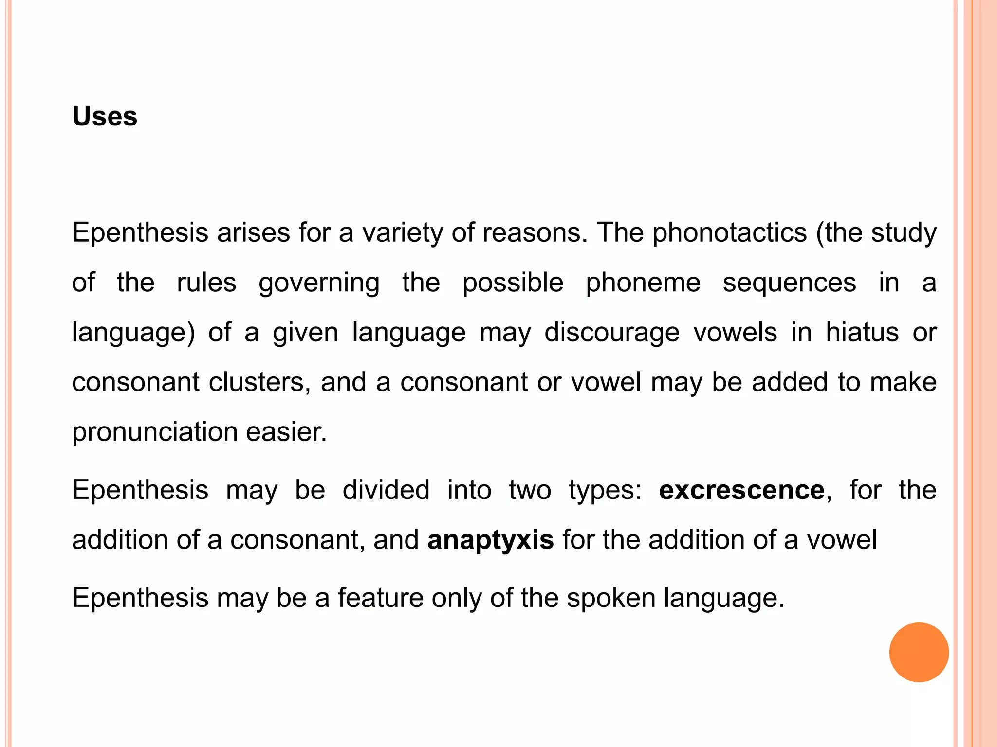 Uses
Epenthesis arises for a variety of reasons. The phonotactics (the study
of the rules governing the possible phoneme sequences in a
language) of a given language may discourage vowels in hiatus or
consonant clusters, and a consonant or vowel may be added to make
pronunciation easier.
Epenthesis may be divided into two types: excrescence, for the
addition of a consonant, and anaptyxis for the addition of a vowel
Epenthesis may be a feature only of the spoken language.
 