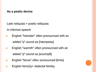 As a poetic device
Latin reliquias > poetic relliquias
In informal speech
 English "hamster" often pronounced with an
added "p" sound as [hæmpstəɹ]
 English "warmth" often pronounced with an
added "p" sound as [wɔɹrmpθ]
 English "fence" often pronounced [fɛnts]
 English fam(i)ly> dialectal fambly
 