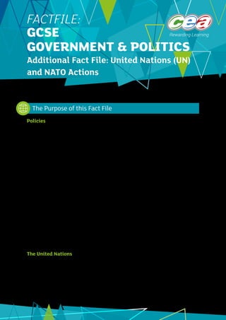 1
FACTFILE:
GCSE
GOVERNMENT & POLITICS
Additional Fact File: United Nations (UN)
and NATO Actions
Policies
There are existing Fact Files on both the UN and NATO, available on the CCEA GCSE Politics microsite.
That on the United Nations provides information on the structure, roles and methods of the UN. It also
provides details on the UN operations in Somalia and Sierra Leone. The Fact File on NATO provides
information on the purpose, structure and methods of NATO. It provides detail on actions taken by
NATO in Afghanistan (since 2015) and Kosovo.
Since their formation both the United Nations Security Council and NATO have been involved in what
have been termed “actions”. The stated objective of these actions was to prevent conflict and to
resolve conflicts where they have already broken out.
This Fact File will provide some further examples of actions taken by the UN and NATO. Students may
use these examples in answering examination questions about the UN and NATO operations and their
effectiveness.
In relation to the UN, the Specification for Unit 2 of the GCSE refers to:
•	 	 Different ways in which the UN Security Council attempts to establish and maintain peace and
stability
•	 	 The effectiveness of the UN in resolving conflict
In relation to NATO, the Specification refers to:
•	 	 NATO actions to manage conflict
•	 	 The effectiveness of NATO in managing conflict.
The United Nations
In pursuing its goal of maintaining peace and security, the UN can use mediation, can impose
sanctions, may deploy a peacekeeping force and can also use military force. Two conflicts where the
UN sought to intervene are:
•	 	Rwanda
•	 	Liberia
The Purpose of this Fact File
 