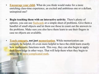 • Encourage your child. What do you think would make for a more
enriching class-time experience, an excited and ambitious one or a defiant,
uninspired one?
• Begin teaching them with an interactive activity. There's plenty of
options. you can use flashcards or a simple sheet of problems. Give them a
handful of small objects and let them use those to count out the answers to
the problems. Make sure you also have them learn to use their fingers in
case no objects are available.
• Teach concepts, not just memorization. While memorization can
certainly be helpful, it's even more helpful to have the child learn exactly
how mathematic functions work. This way, they can also begin to apply
their knowledge in other ways. That will help them when they begin to
move on to more complicated math.
 