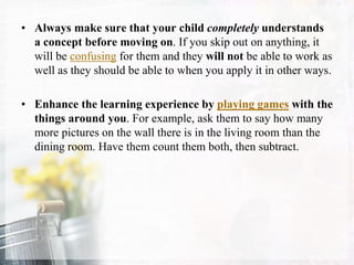 • Always make sure that your child completely understands
a concept before moving on. If you skip out on anything, it
will be confusing for them and they will not be able to work as
well as they should be able to when you apply it in other ways.
• Enhance the learning experience by playing games with the
things around you. For example, ask them to say how many
more pictures on the wall there is in the living room than the
dining room. Have them count them both, then subtract.
 