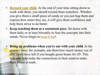 • Reward your child. At the end of your time sitting down to
work with them, you should reward them somehow. Whether
you give them a small piece of candy or you just hug them and
express how smart they are, it will give them confidence and
help them strive to do better.
• Keep teaching them at a consistent pace. Sit down with
them daily or at least biweekly to fuse the concepts into their
minds. Never forget to keep it fun!
• Bring up problems when you're out with your child. In the
grocery store, for example, ask them how much money out of
rf10 you'd have left if you bought green beans for rf5. This
will also help make the connections in their mind to make
them better at math.
 