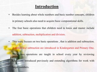 Introduction
• Besides learning about whole numbers and basic number concepts, children
in primary schools also need to acquire basic computational skills.
• The four basic operations that children need to know and master include
addition, subtraction, multiplication and division.
• This topic focuses on two basic operations , that is addition and subtraction.
Addition and subtraction are introduced in Kindergarten and Primary One.
These two operations are taught in school every year by reviewing
operations introduced previously and extending algorithms for work with
larger numbers.
 