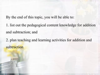 By the end of this topic, you will be able to:
1. list out the pedagogical content knowledge for addition
and subtraction; and
2. plan teaching and learning activities for addition and
subtraction.
 