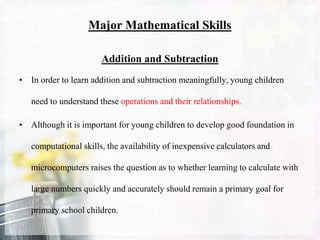 Major Mathematical Skills
Addition and Subtraction
• In order to learn addition and subtraction meaningfully, young children
need to understand these operations and their relationships.
• Although it is important for young children to develop good foundation in
computational skills, the availability of inexpensive calculators and
microcomputers raises the question as to whether learning to calculate with
large numbers quickly and accurately should remain a primary goal for
primary school children.
 
