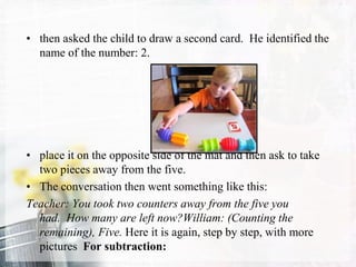 • then asked the child to draw a second card. He identified the
name of the number: 2.
• place it on the opposite side of the mat and then ask to take
two pieces away from the five.
• The conversation then went something like this:
Teacher: You took two counters away from the five you
had. How many are left now?William: (Counting the
remaining), Five. Here it is again, step by step, with more
pictures For subtraction:
 