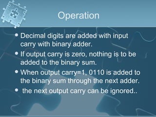 Operation
Decimal digits are added with input
carry with binary adder.
If output carry is zero, nothing is to be
added to the binary sum.
When output carry=1, 0110 is added to
the binary sum through the next adder.
 the next output carry can be ignored..
 